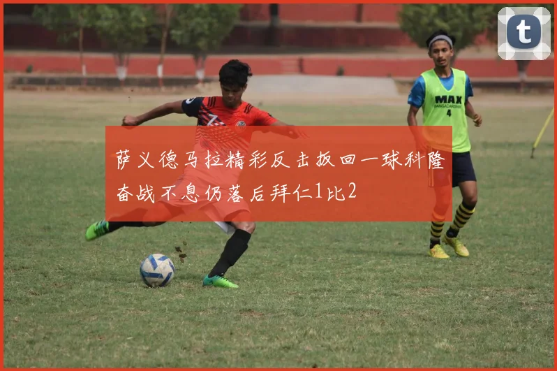 萨义德马拉精彩反击扳回一球科隆奋战不息仍落后拜仁1比2