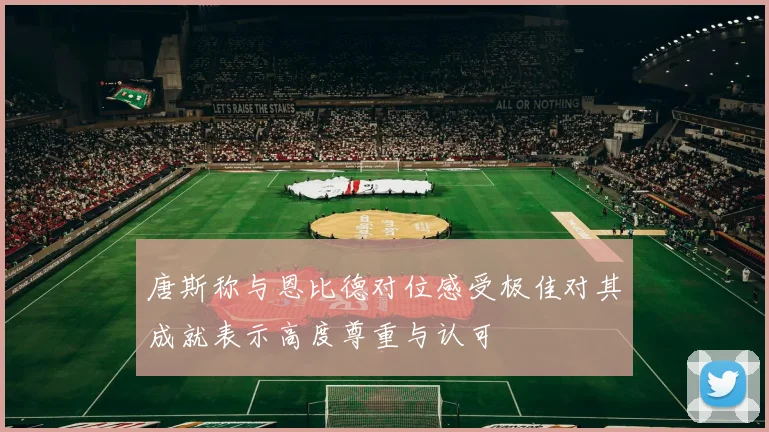 唐斯称与恩比德对位感受极佳对其成就表示高度尊重与认可