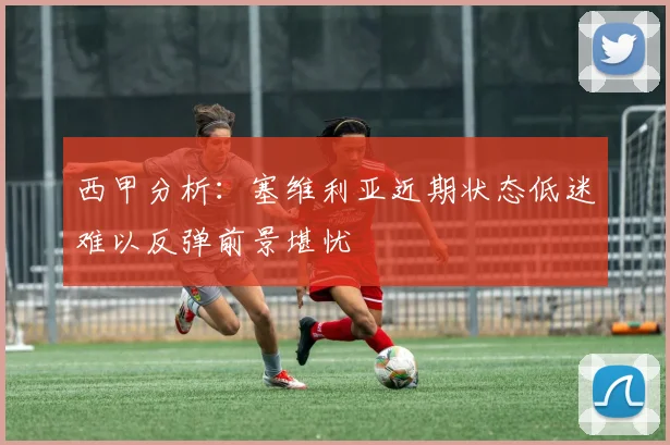 西甲分析：塞维利亚近期状态低迷难以反弹前景堪忧