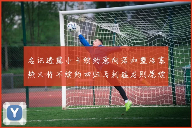 名记透露小卡续约意向若加盟活塞热火将不续约回归马刺猛龙则愿续约
