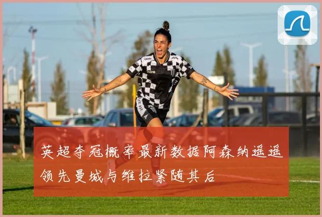 英超夺冠概率最新数据阿森纳遥遥领先曼城与维拉紧随其后
