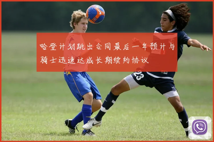 哈登计划跳出合同最后一年预计与骑士迅速达成长期续约协议