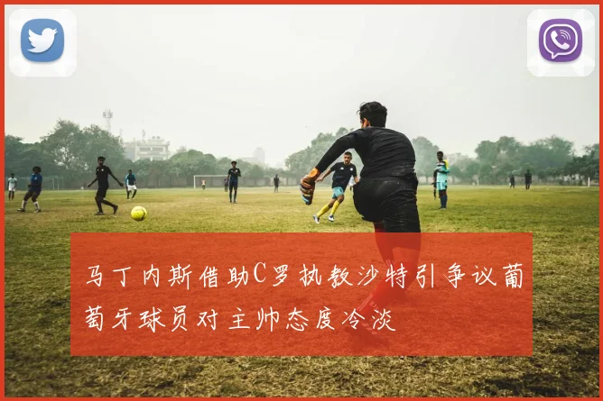 马丁内斯借助C罗执教沙特引争议葡萄牙球员对主帅态度冷淡