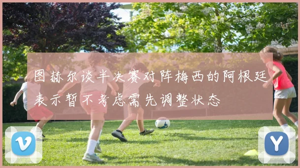 图赫尔谈半决赛对阵梅西的阿根廷表示暂不考虑需先调整状态