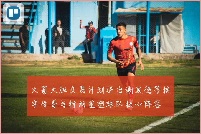 火箭大胆交易计划送出谢泼德等换字母哥与特纳重塑球队核心阵容