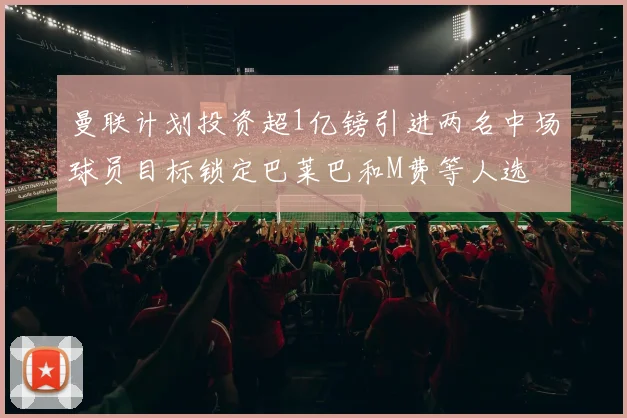曼联计划投资超1亿镑引进两名中场球员目标锁定巴莱巴和M费等人选