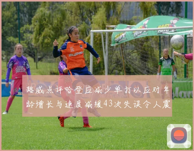 路威点评哈登应减少单打以应对年龄增长与速度减缓43次失误令人震惊