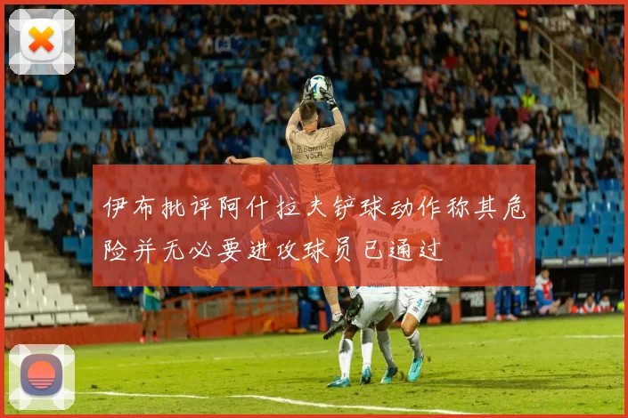 伊布批评阿什拉夫铲球动作称其危险并无必要进攻球员已通过