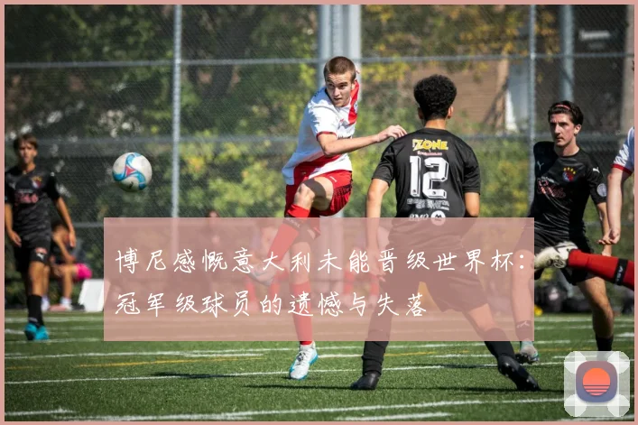 博尼感慨意大利未能晋级世界杯：冠军级球员的遗憾与失落