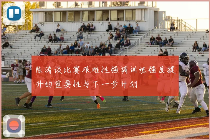陈涛谈比赛艰难性强调训练强度提升的重要性与下一步计划
