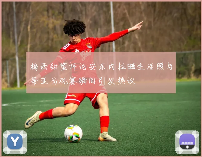 梅西甜蜜评论安东内拉晒生活照与蒂亚戈观赛瞬间引发热议