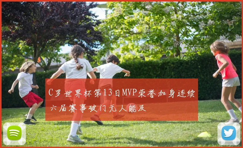 C罗世界杯第13日MVP荣誉加身连续六届赛事破门无人能及