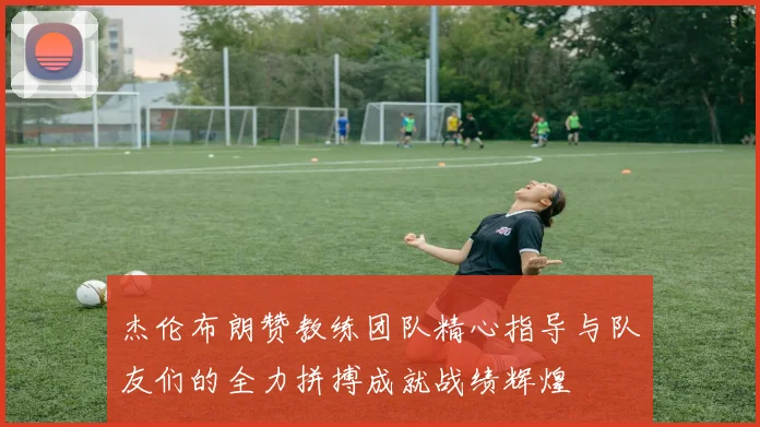 杰伦布朗赞教练团队精心指导与队友们的全力拼搏成就战绩辉煌