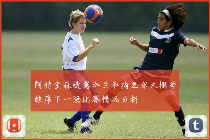 阿特金森透露加兰和梅里尔大概率缺席下一场比赛情况分析