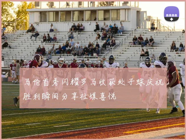 马伦首秀闪耀罗马收获处子球庆祝胜利瞬间分享社媒喜悦