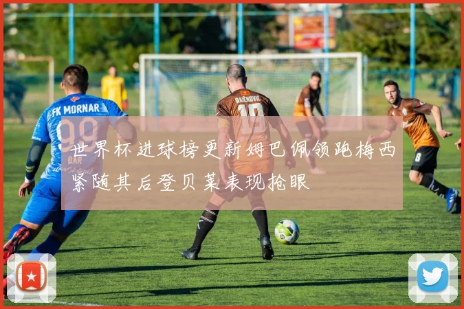 世界杯进球榜更新姆巴佩领跑梅西紧随其后登贝莱表现抢眼